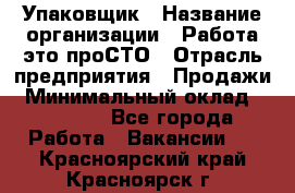 Упаковщик › Название организации ­ Работа-это проСТО › Отрасль предприятия ­ Продажи › Минимальный оклад ­ 23 500 - Все города Работа » Вакансии   . Красноярский край,Красноярск г.